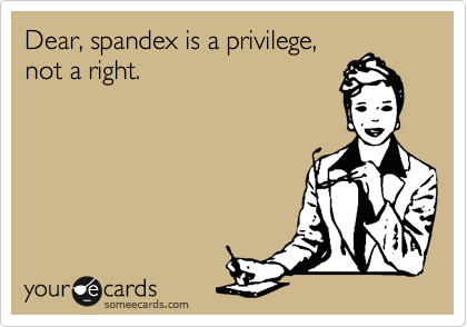 Dear, spandex is a privilege,
not a right.