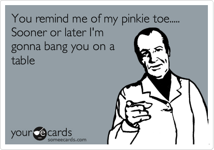 You remind me of my pinkie toe.....
Sooner or later I'm
gonna bang you on a
table
