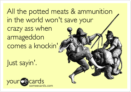 All the potted meats & ammunition in the world won't save your
crazy ass when
armageddon
comes a knockin' 
  
Just sayin'.