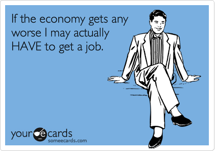 If the economy gets any
worse I may actually
HAVE to get a job.