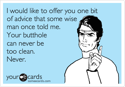 I would like to offer you one bit 
of advice that some wise
man once told me.
Your butthole
can never be 
too clean.
Never.