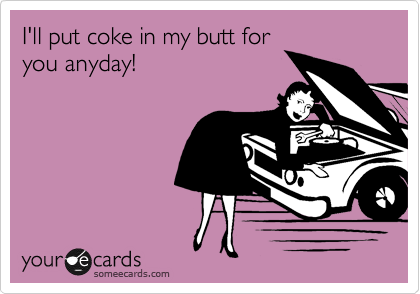 I'll put coke in my butt for
you anyday!