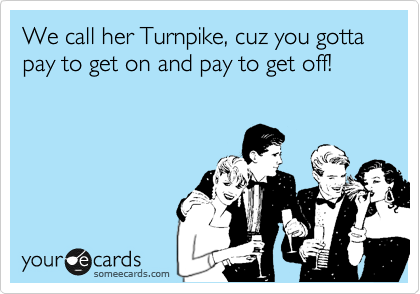 We call her Turnpike, cuz you gotta pay to get on and pay to get off!