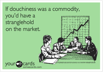 If douchiness was a commodity,
you'd have a
stranglehold
on the market.