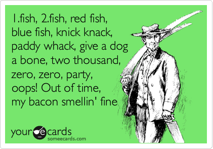 1.fish, 2.fish, red fish,
blue fish, knick knack,
paddy whack, give a dog
a bone, two thousand,
zero, zero, party,
oops! Out of time,
my bacon smellin' fine