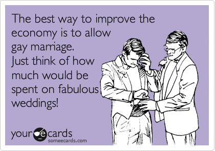 The best way to improve the economy is to allow 
gay marriage.
Just think of how
much would be
spent on fabulous
weddings! 