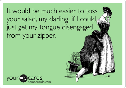 It would be much easier to toss
your salad, my darling, if I could
just get my tongue disengaged 
from your zipper.