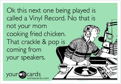 Ok this next one being played is called a Vinyl Record. No that is not your mom
cooking fried chicken.
That crackle & pop is
coming from
your speakers.