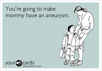 You're going to make
mommy have an aneurysm.