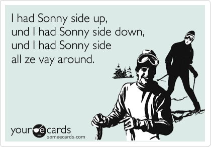 I had Sonny side up,  
und I had Sonny side down,  
und I had Sonny side
all ze vay around. 