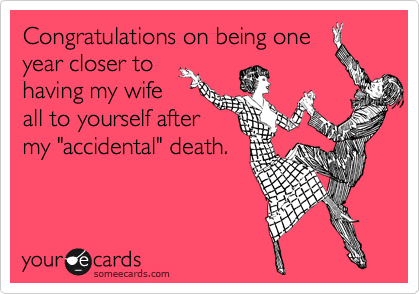 Congratulations on being one
year closer to
having my wife
all to yourself after
my "accidental" death.
