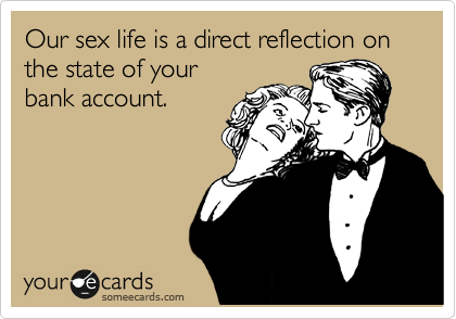 Our sex life is a direct reflection on
the state of your 
bank account.
