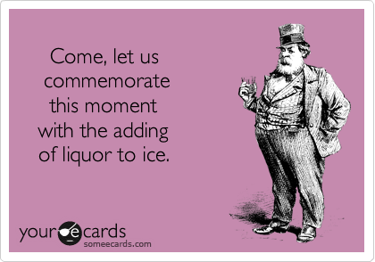     
     Come, let us 
    commemorate
     this moment 
   with the adding 
   of liquor to ice.