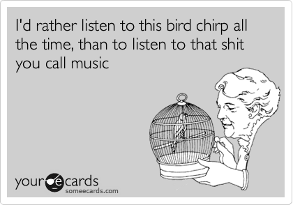 I'd rather listen to this bird chirp all the time, than to listen to that shit you call music