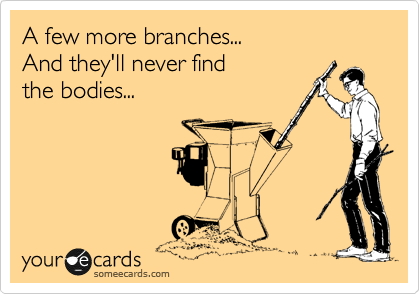 A few more branches...
And they'll never find
the bodies...