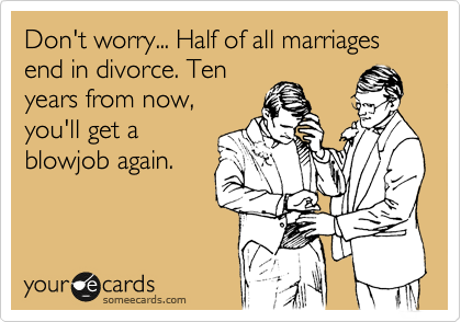 Don't worry... Half of all marriages
end in divorce. Ten
years from now,
you'll get a
blowjob again.