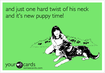 and just one hard twist of his neck and it's new puppy time!