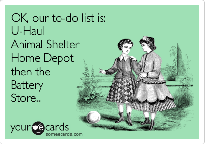 OK, our to-do list is:
U-Haul
Animal Shelter
Home Depot
then the
Battery
Store... 