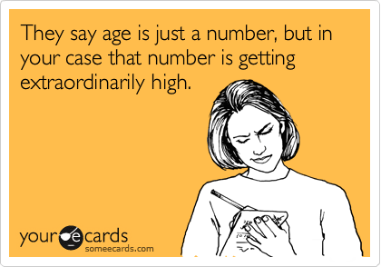 They say age is just a number, but in your case that number is getting extraordinarily high.
