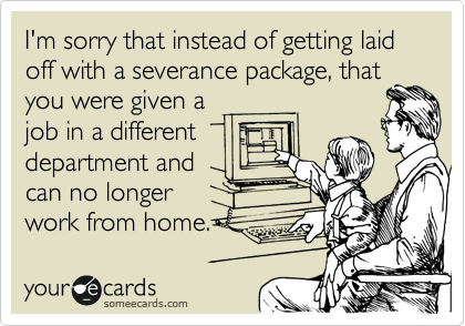 I'm sorry that instead of getting laid off with a severance package, that
you were given a
job in a different
department and
can no longer
work from home.