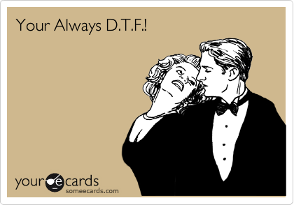 Your Always D.T.F.!