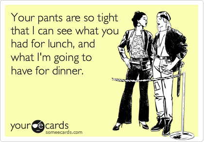 Your pants are so tight
that I can see what you
had for lunch, and
what I'm going to
have for dinner.