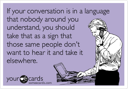 If your conversation is in a language that nobody around you
understand, you should
take that as a sign that
those same people don't
want to hear it and take it
elsewhere.