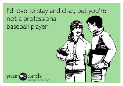 I'd love to stay and chat, but you're not a professional
baseball player.
