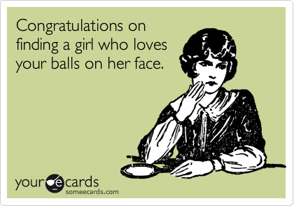 Congratulations on
finding a girl who loves
your balls on her face. 
