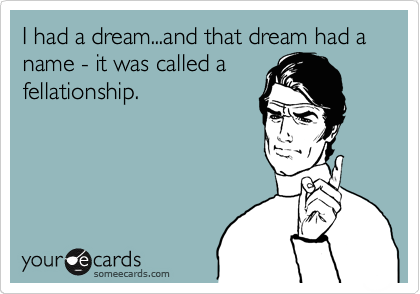 I had a dream...and that dream had a name - it was called a
fellationship.