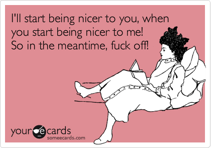 I'll start being nicer to you, when you start being nicer to me!
So in the meantime, fuck off!