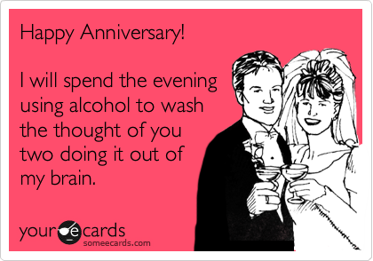 Happy Anniversary! 

I will spend the evening 
using alcohol to wash
the thought of you
two doing it out of
my brain.