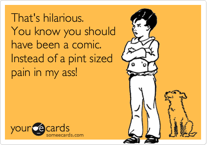 That's hilarious.
You know you should
have been a comic.
Instead of a pint sized
pain in my ass!