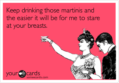 Keep drinking those martinis and the easier it will be for me to stare at your breasts.