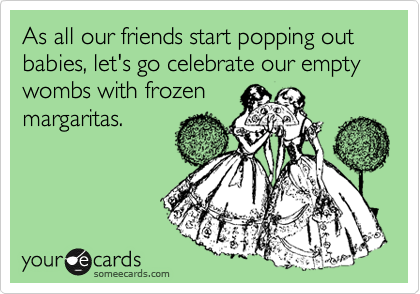 As all our friends start popping out babies, let's go celebrate our empty wombs with frozen
margaritas.