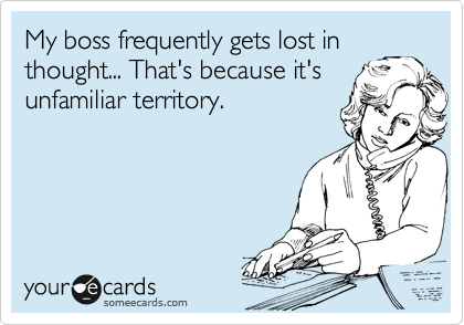 My boss frequently gets lost in thought... That's because it's unfamiliar territory.