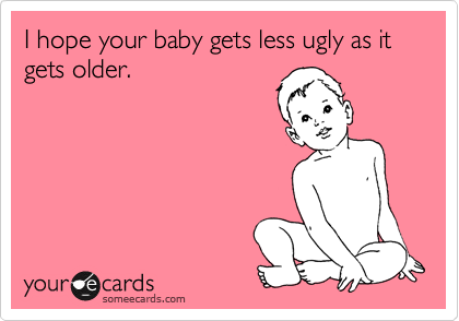 I hope your baby gets less ugly as it gets older.