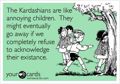 The Kardashians are like
annoying children.  They
might eventually
go away if we
completely refuse
to acknowledge
their existance.