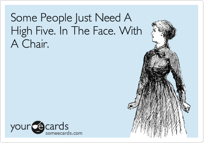 Some People Just Need A
High Five. In The Face. With
A Chair.