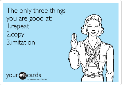 The only three things
you are good at:
1.repeat
2.copy
3.imitation