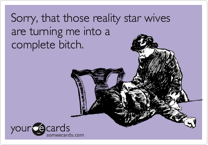 Sorry, that those reality star wives
are turning me into a
complete bitch.