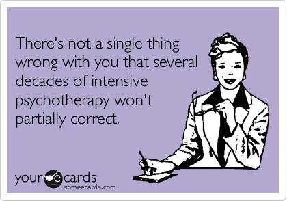 
There's not a single thing
wrong with you that several decades of intensive
psychotherapy won't
partially correct. 
