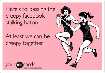Here's to passing the
creepy facebook
stalking baton

At least we can be
creepy together