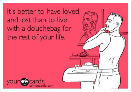 It's better to have loved 
and lost than to live 
with a douchebag for 
the rest of your life.