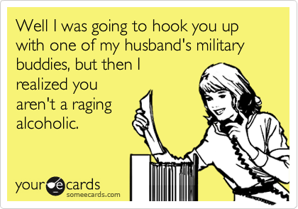 Well I was going to hook you up with one of my husband's military buddies, but then I
realized you
aren't a raging
alcoholic.
