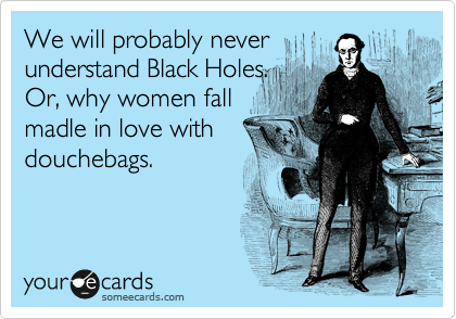 We will probably never
understand Black Holes.
Or, why women fall
madle in love with
douchebags.