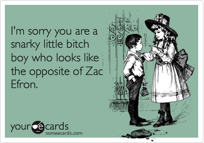 
I'm sorry you are a
snarky little bitch 
boy who looks like 
the opposite of Zac
Efron.