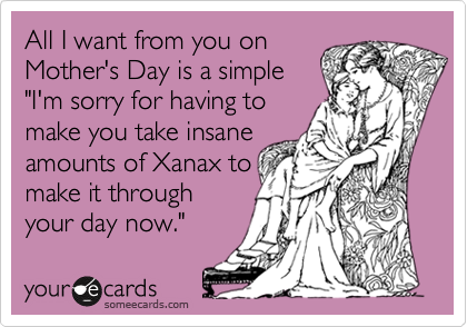 All I want from you on
Mother's Day is a simple
"I'm sorry for having to
make you take insane
amounts of Xanax to
make it through
your day now."