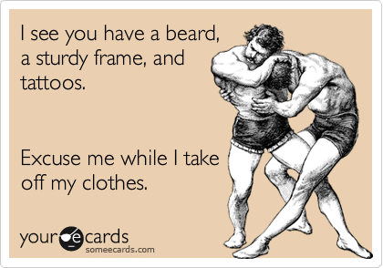 I see you have a beard,
a sturdy frame, and
tattoos.


Excuse me while I take
off my clothes. 