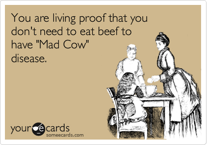 You are living proof that you 
don't need to eat beef to 
have "Mad Cow"
disease.